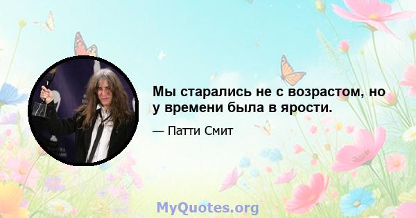 Мы старались не с возрастом, но у времени была в ярости.