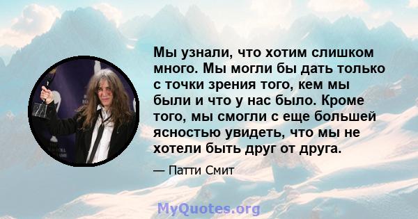 Мы узнали, что хотим слишком много. Мы могли бы дать только с точки зрения того, кем мы были и что у нас было. Кроме того, мы смогли с еще большей ясностью увидеть, что мы не хотели быть друг от друга.