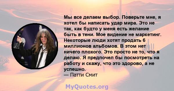 Мы все делаем выбор. Поверьте мне, я хотел бы написать удар мира. Это не так, как будто у меня есть желание быть в тени. Мое видение не маркетинг. Некоторые люди хотят продать 6 миллионов альбомов. В этом нет ничего