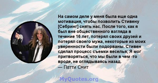 На самом деле у меня была еще одна мотивация, чтобы позволить Стивену [Себринг] снять нас. После того, как я был вне общественного взгляда в течение 16 лет, потерял своих друзей и потерял своего мужа, некоторые из моих