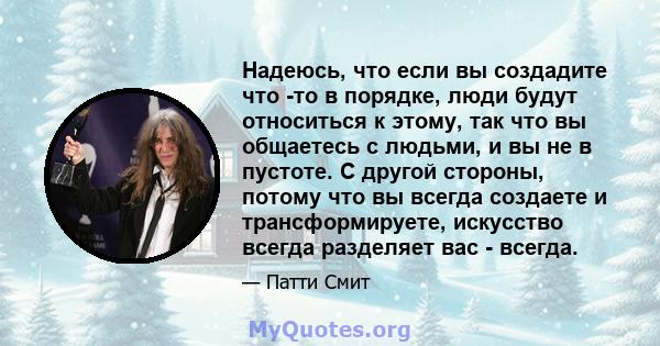 Надеюсь, что если вы создадите что -то в порядке, люди будут относиться к этому, так что вы общаетесь с людьми, и вы не в пустоте. С другой стороны, потому что вы всегда создаете и трансформируете, искусство всегда