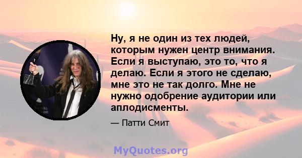 Ну, я не один из тех людей, которым нужен центр внимания. Если я выступаю, это то, что я делаю. Если я этого не сделаю, мне это не так долго. Мне не нужно одобрение аудитории или аплодисменты.