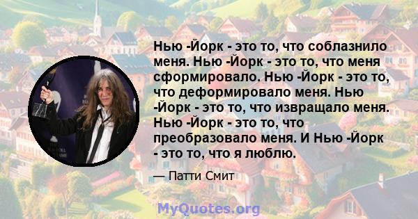 Нью -Йорк - это то, что соблазнило меня. Нью -Йорк - это то, что меня сформировало. Нью -Йорк - это то, что деформировало меня. Нью -Йорк - это то, что извращало меня. Нью -Йорк - это то, что преобразовало меня. И Нью