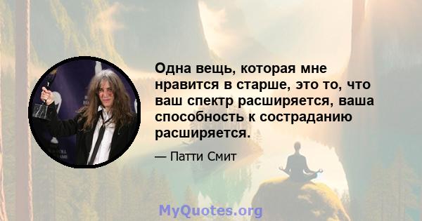 Одна вещь, которая мне нравится в старше, это то, что ваш спектр расширяется, ваша способность к состраданию расширяется.