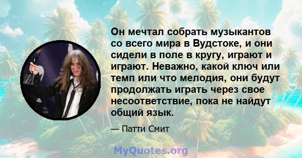 Он мечтал собрать музыкантов со всего мира в Вудстоке, и они сидели в поле в кругу, играют и играют. Неважно, какой ключ или темп или что мелодия, они будут продолжать играть через свое несоответствие, пока не найдут