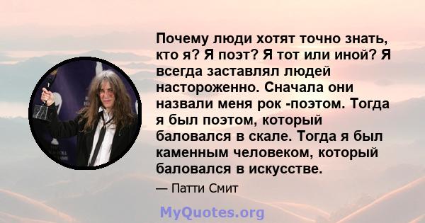 Почему люди хотят точно знать, кто я? Я поэт? Я тот или иной? Я всегда заставлял людей настороженно. Сначала они назвали меня рок -поэтом. Тогда я был поэтом, который баловался в скале. Тогда я был каменным человеком,