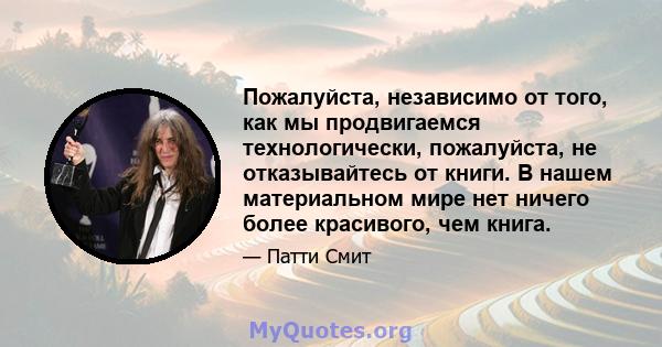 Пожалуйста, независимо от того, как мы продвигаемся технологически, пожалуйста, не отказывайтесь от книги. В нашем материальном мире нет ничего более красивого, чем книга.