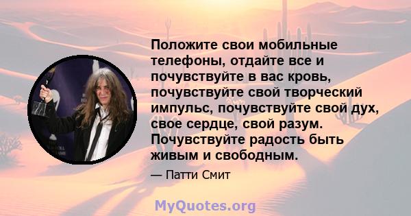 Положите свои мобильные телефоны, отдайте все и почувствуйте в вас кровь, почувствуйте свой творческий импульс, почувствуйте свой дух, свое сердце, свой разум. Почувствуйте радость быть живым и свободным.