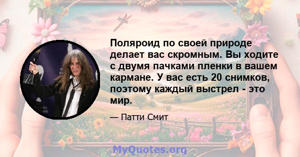 Поляроид по своей природе делает вас скромным. Вы ходите с двумя пачками пленки в вашем кармане. У вас есть 20 снимков, поэтому каждый выстрел - это мир.