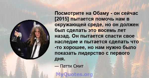 Посмотрите на Обаму - он сейчас [2015] пытается помочь нам в окружающей среде, но он должен был сделать это восемь лет назад. Он пытается спасти свое наследие и пытается сделать что -то хорошее, но нам нужно было