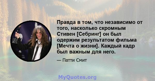 Правда в том, что независимо от того, насколько скромным Стивен [Себринг] он был одержим результатом фильма [Мечта о жизни]. Каждый кадр был важным для него.