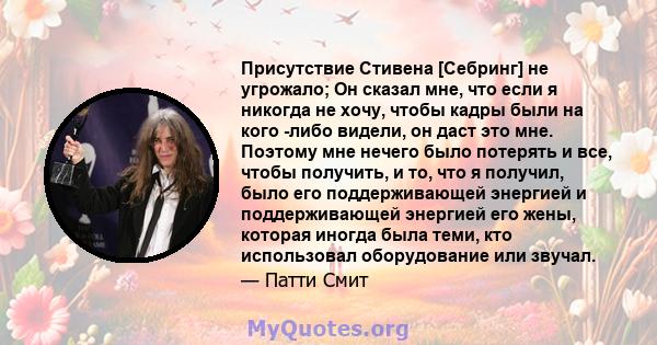 Присутствие Стивена [Себринг] не угрожало; Он сказал мне, что если я никогда не хочу, чтобы кадры были на кого -либо видели, он даст это мне. Поэтому мне нечего было потерять и все, чтобы получить, и то, что я получил,