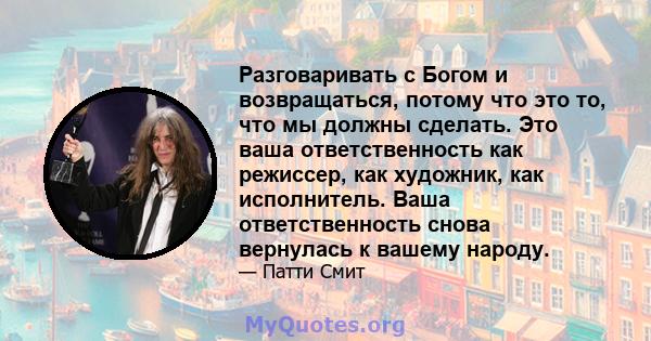 Разговаривать с Богом и возвращаться, потому что это то, что мы должны сделать. Это ваша ответственность как режиссер, как художник, как исполнитель. Ваша ответственность снова вернулась к вашему народу.