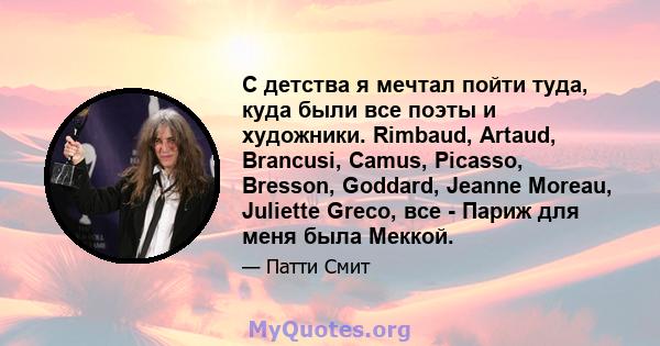 С детства я мечтал пойти туда, куда были все поэты и художники. Rimbaud, Artaud, Brancusi, Camus, Picasso, Bresson, Goddard, Jeanne Moreau, Juliette Greco, все - Париж для меня была Меккой.