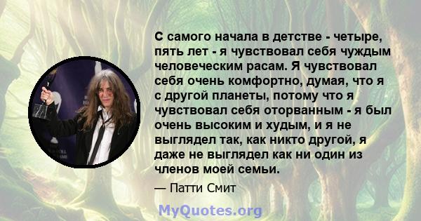 С самого начала в детстве - четыре, пять лет - я чувствовал себя чуждым человеческим расам. Я чувствовал себя очень комфортно, думая, что я с другой планеты, потому что я чувствовал себя оторванным - я был очень высоким 