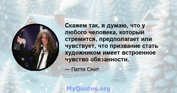 Скажем так, я думаю, что у любого человека, который стремится, предполагает или чувствует, что призвание стать художником имеет встроенное чувство обязанности.