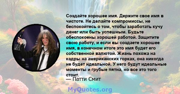 Создайте хорошее имя. Держите свое имя в чистоте. Не делайте компромиссы, не беспокойтесь о том, чтобы заработать кучу денег или быть успешным. Будьте обеспокоены хорошей работой. Защитите свою работу, и если вы