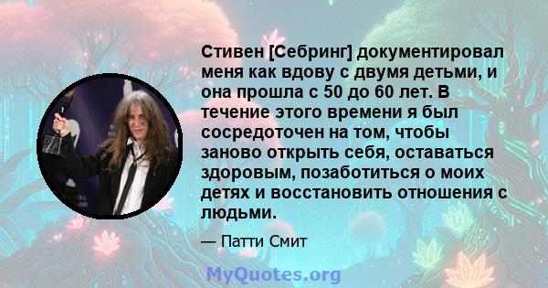 Стивен [Себринг] документировал меня как вдову с двумя детьми, и она прошла с 50 до 60 лет. В течение этого времени я был сосредоточен на том, чтобы заново открыть себя, оставаться здоровым, позаботиться о моих детях и