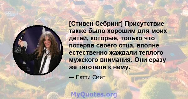 [Стивен Себринг] Присутствие также было хорошим для моих детей, которые, только что потеряв своего отца, вполне естественно жаждали теплого мужского внимания. Они сразу же тяготели к нему.