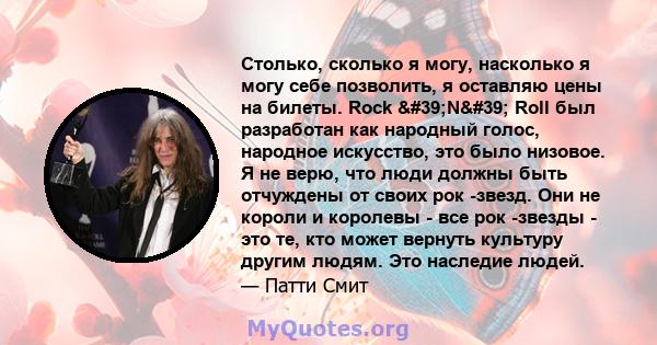 Столько, сколько я могу, насколько я могу себе позволить, я оставляю цены на билеты. Rock 'N' Roll был разработан как народный голос, народное искусство, это было низовое. Я не верю, что люди должны быть