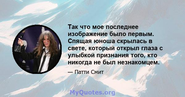 Так что мое последнее изображение было первым. Спящая юноша скрылась в свете, который открыл глаза с улыбкой признания того, кто никогда не был незнакомцем.