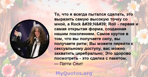 То, что я всегда пытался сделать, это выразить самую высокую точку со мной, а Rock 'N' Roll - первая и самая открытая форма, созданная нашим поколением. Самое крутое в том, что вы получаете силу, вы получаете