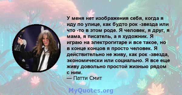 У меня нет изображения себя, когда я иду по улице, как будто рок -звезда или что -то в этом роде. Я человек, я друг, я мама, я писатель, а я художник. Я играю на электрогитаре и все такое, но в конце концов я просто