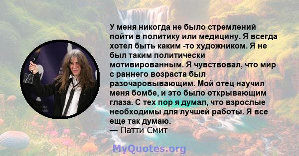 У меня никогда не было стремлений пойти в политику или медицину. Я всегда хотел быть каким -то художником. Я не был таким политически мотивированным. Я чувствовал, что мир с раннего возраста был разочаровывающим. Мой