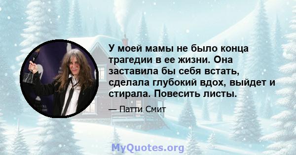 У моей мамы не было конца трагедии в ее жизни. Она заставила бы себя встать, сделала глубокий вдох, выйдет и стирала. Повесить листы.