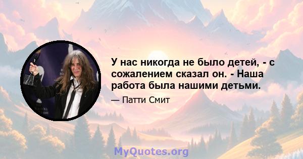 У нас никогда не было детей, - с сожалением сказал он. - Наша работа была нашими детьми.