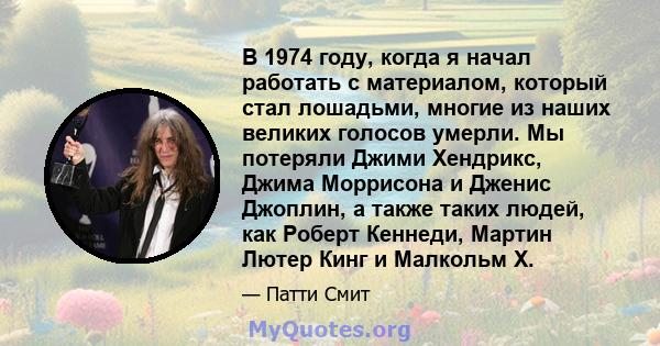 В 1974 году, когда я начал работать с материалом, который стал лошадьми, многие из наших великих голосов умерли. Мы потеряли Джими Хендрикс, Джима Моррисона и Дженис Джоплин, а также таких людей, как Роберт Кеннеди,