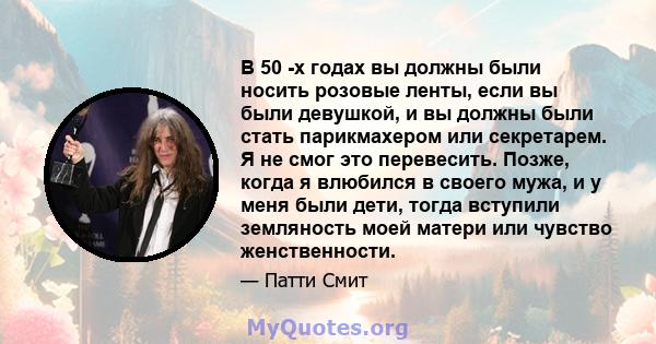 В 50 -х годах вы должны были носить розовые ленты, если вы были девушкой, и вы должны были стать парикмахером или секретарем. Я не смог это перевесить. Позже, когда я влюбился в своего мужа, и у меня были дети, тогда