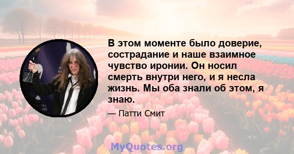 В этом моменте было доверие, сострадание и наше взаимное чувство иронии. Он носил смерть внутри него, и я несла жизнь. Мы оба знали об этом, я знаю.