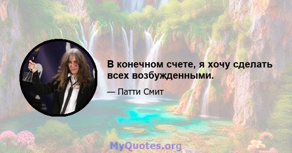 В конечном счете, я хочу сделать всех возбужденными.