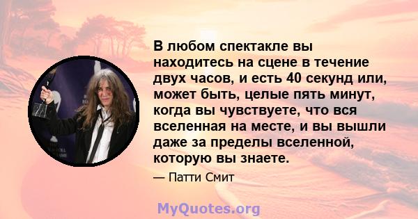 В любом спектакле вы находитесь на сцене в течение двух часов, и есть 40 секунд или, может быть, целые пять минут, когда вы чувствуете, что вся вселенная на месте, и вы вышли даже за пределы вселенной, которую вы знаете.