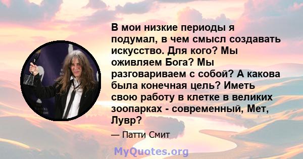 В мои низкие периоды я подумал, в чем смысл создавать искусство. Для кого? Мы оживляем Бога? Мы разговариваем с собой? А какова была конечная цель? Иметь свою работу в клетке в великих зоопарках - современный, Мет, Лувр?