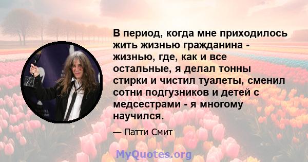 В период, когда мне приходилось жить жизнью гражданина - жизнью, где, как и все остальные, я делал тонны стирки и чистил туалеты, сменил сотни подгузников и детей с медсестрами - я многому научился.