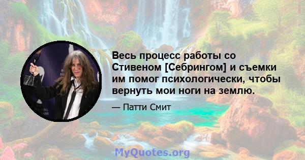 Весь процесс работы со Стивеном [Себрингом] и съемки им помог психологически, чтобы вернуть мои ноги на землю.