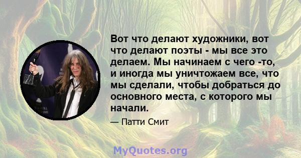 Вот что делают художники, вот что делают поэты - мы все это делаем. Мы начинаем с чего -то, и иногда мы уничтожаем все, что мы сделали, чтобы добраться до основного места, с которого мы начали.