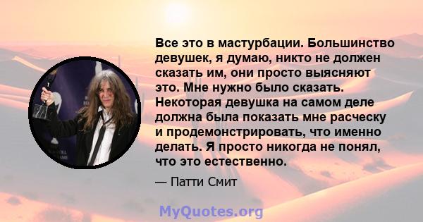 Все это в мастурбации. Большинство девушек, я думаю, никто не должен сказать им, они просто выясняют это. Мне нужно было сказать. Некоторая девушка на самом деле должна была показать мне расческу и продемонстрировать,