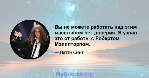 Вы не можете работать над этим масштабом без доверия. Я узнал это от работы с Робертом Мэпплторпом.