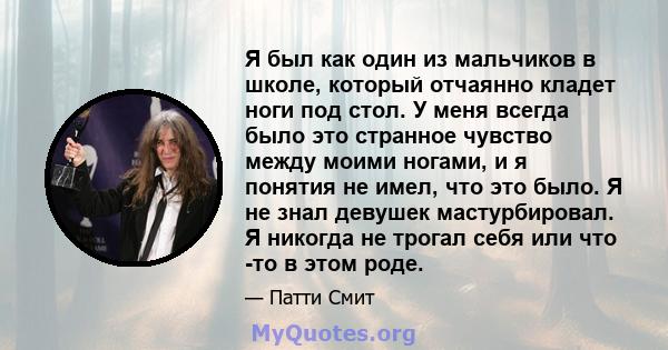 Я был как один из мальчиков в школе, который отчаянно кладет ноги под стол. У меня всегда было это странное чувство между моими ногами, и я понятия не имел, что это было. Я не знал девушек мастурбировал. Я никогда не