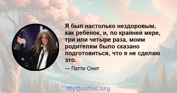 Я был настолько нездоровым, как ребенок, и, по крайней мере, три или четыре раза, моим родителям было сказано подготовиться, что я не сделаю это.