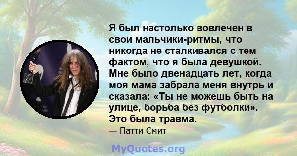 Я был настолько вовлечен в свои мальчики-ритмы, что никогда не сталкивался с тем фактом, что я была девушкой. Мне было двенадцать лет, когда моя мама забрала меня внутрь и сказала: «Ты не можешь быть на улице, борьба