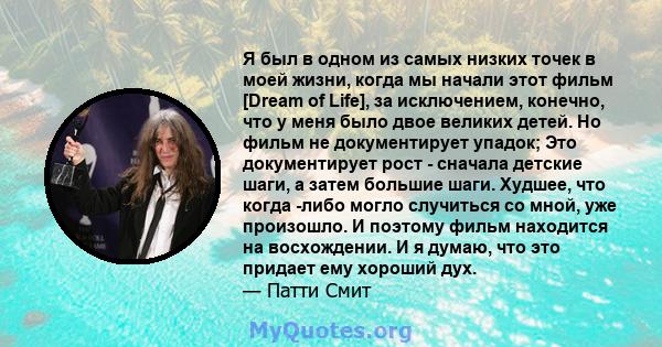 Я был в одном из самых низких точек в моей жизни, когда мы начали этот фильм [Dream of Life], за исключением, конечно, что у меня было двое великих детей. Но фильм не документирует упадок; Это документирует рост -