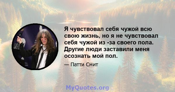 Я чувствовал себя чужой всю свою жизнь, но я не чувствовал себя чужой из -за своего пола. Другие люди заставили меня осознать мой пол.