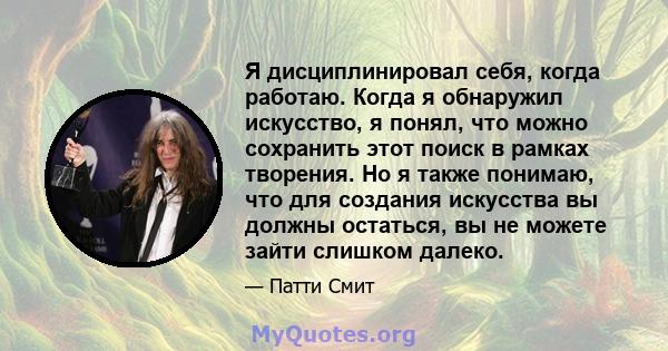 Я дисциплинировал себя, когда работаю. Когда я обнаружил искусство, я понял, что можно сохранить этот поиск в рамках творения. Но я также понимаю, что для создания искусства вы должны остаться, вы не можете зайти