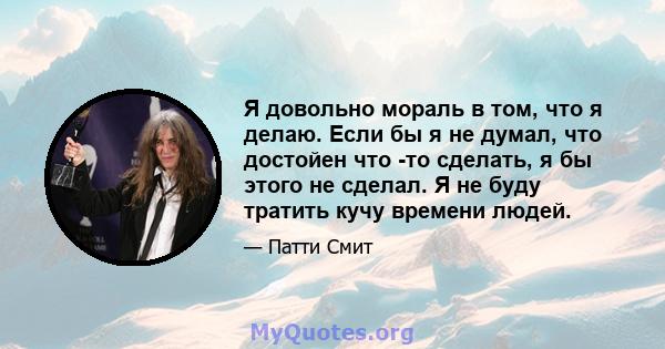 Я довольно мораль в том, что я делаю. Если бы я не думал, что достойен что -то сделать, я бы этого не сделал. Я не буду тратить кучу времени людей.