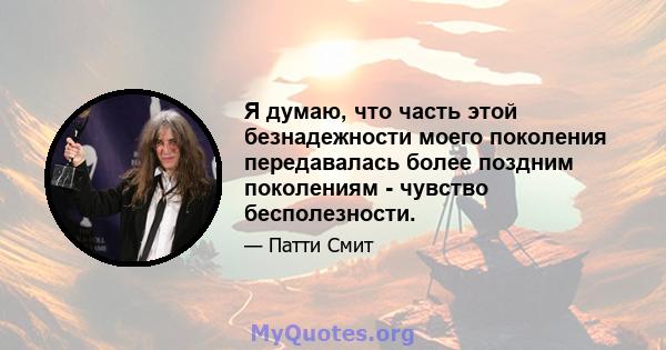 Я думаю, что часть этой безнадежности моего поколения передавалась более поздним поколениям - чувство бесполезности.