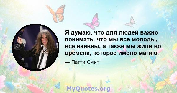 Я думаю, что для людей важно понимать, что мы все молоды, все наивны, а также мы жили во времена, которое имело магию.